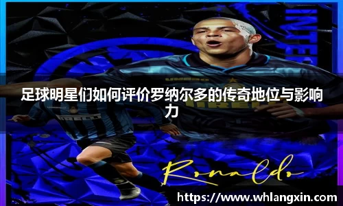 足球明星们如何评价罗纳尔多的传奇地位与影响力